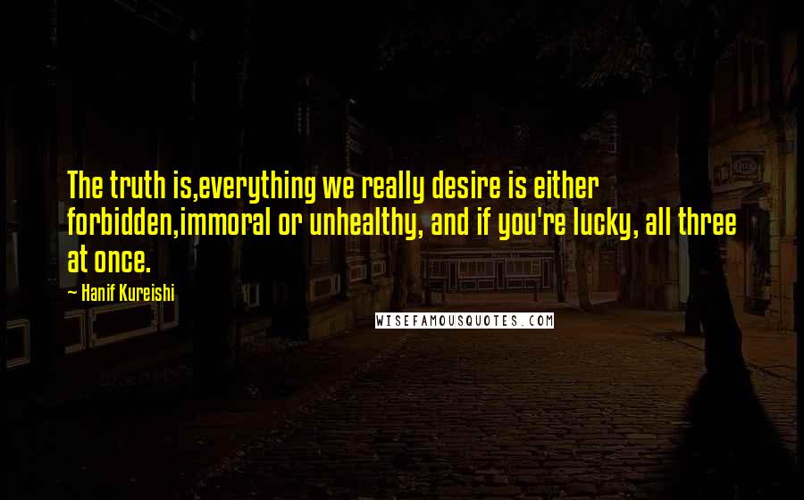 Hanif Kureishi Quotes: The truth is,everything we really desire is either forbidden,immoral or unhealthy, and if you're lucky, all three at once.