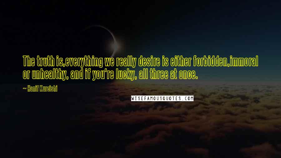 Hanif Kureishi Quotes: The truth is,everything we really desire is either forbidden,immoral or unhealthy, and if you're lucky, all three at once.