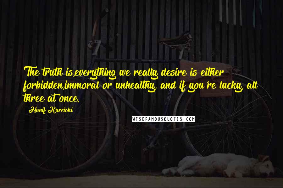 Hanif Kureishi Quotes: The truth is,everything we really desire is either forbidden,immoral or unhealthy, and if you're lucky, all three at once.