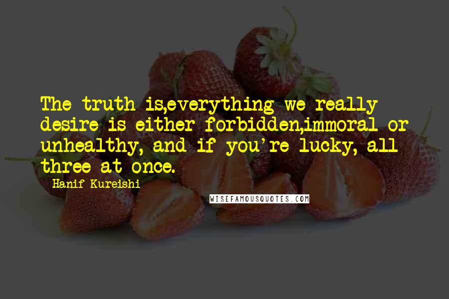 Hanif Kureishi Quotes: The truth is,everything we really desire is either forbidden,immoral or unhealthy, and if you're lucky, all three at once.