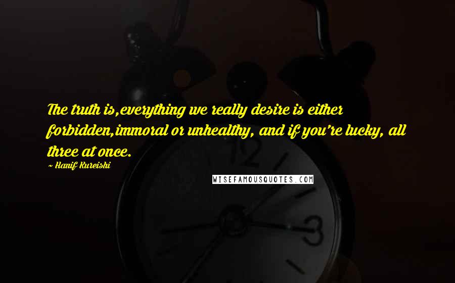 Hanif Kureishi Quotes: The truth is,everything we really desire is either forbidden,immoral or unhealthy, and if you're lucky, all three at once.