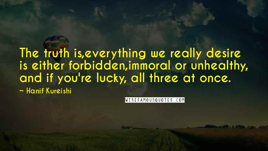 Hanif Kureishi Quotes: The truth is,everything we really desire is either forbidden,immoral or unhealthy, and if you're lucky, all three at once.