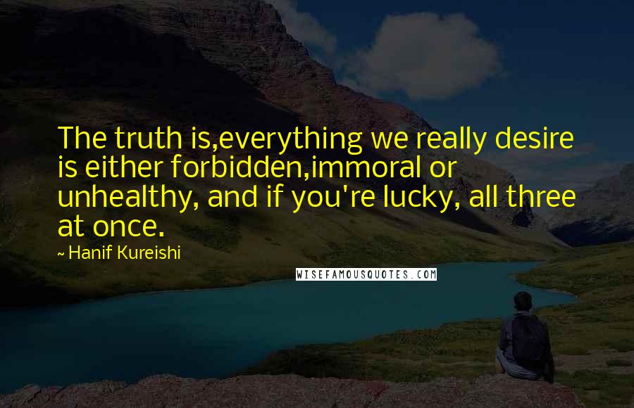 Hanif Kureishi Quotes: The truth is,everything we really desire is either forbidden,immoral or unhealthy, and if you're lucky, all three at once.