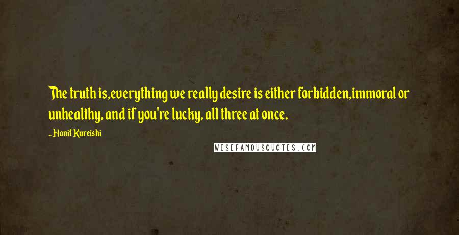 Hanif Kureishi Quotes: The truth is,everything we really desire is either forbidden,immoral or unhealthy, and if you're lucky, all three at once.