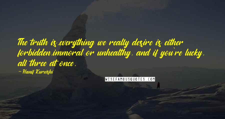 Hanif Kureishi Quotes: The truth is,everything we really desire is either forbidden,immoral or unhealthy, and if you're lucky, all three at once.