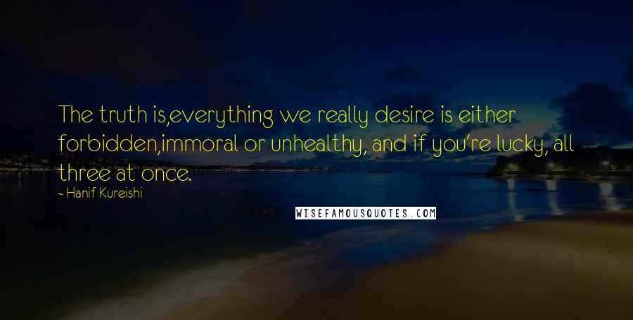 Hanif Kureishi Quotes: The truth is,everything we really desire is either forbidden,immoral or unhealthy, and if you're lucky, all three at once.