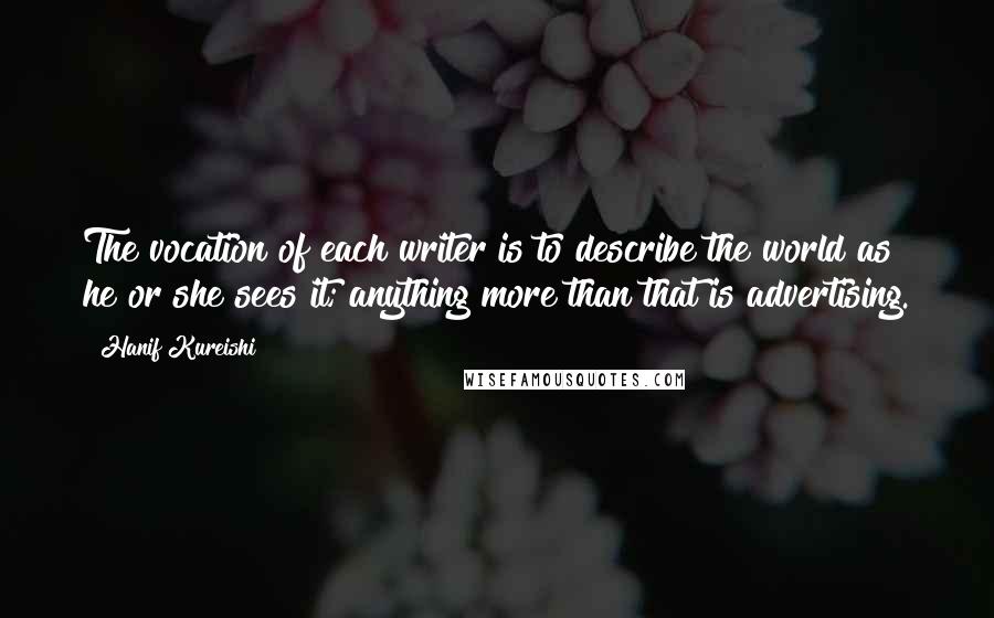 Hanif Kureishi Quotes: The vocation of each writer is to describe the world as he or she sees it; anything more than that is advertising.