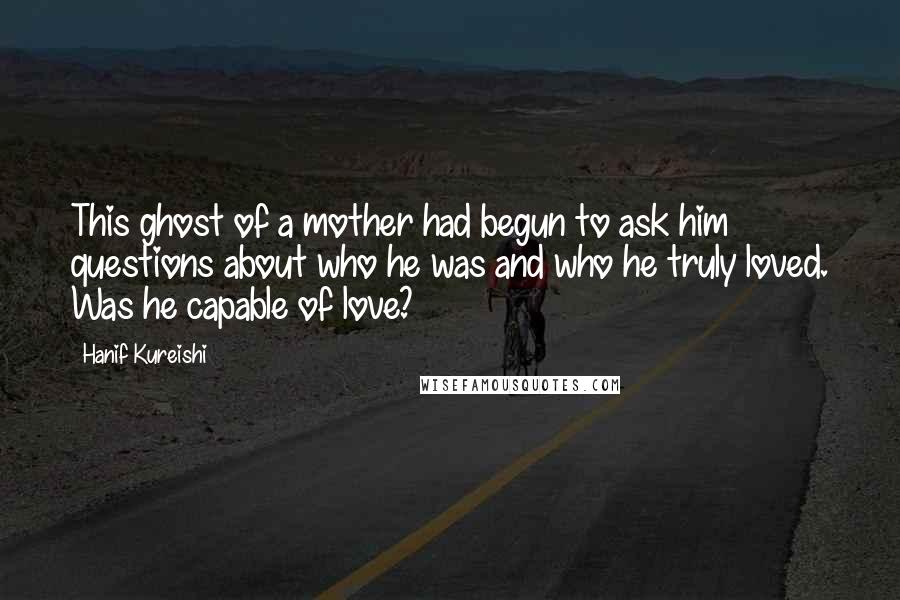 Hanif Kureishi Quotes: This ghost of a mother had begun to ask him questions about who he was and who he truly loved. Was he capable of love?