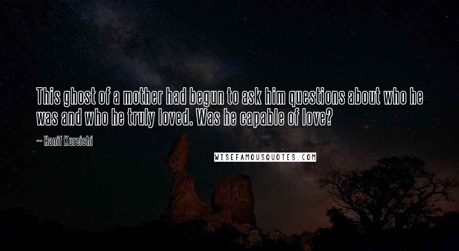 Hanif Kureishi Quotes: This ghost of a mother had begun to ask him questions about who he was and who he truly loved. Was he capable of love?