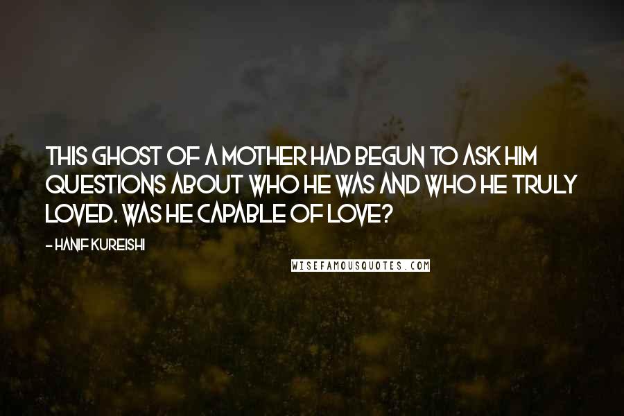 Hanif Kureishi Quotes: This ghost of a mother had begun to ask him questions about who he was and who he truly loved. Was he capable of love?