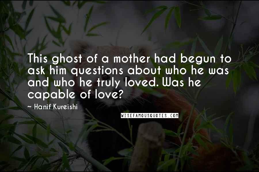 Hanif Kureishi Quotes: This ghost of a mother had begun to ask him questions about who he was and who he truly loved. Was he capable of love?