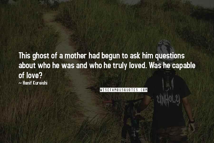 Hanif Kureishi Quotes: This ghost of a mother had begun to ask him questions about who he was and who he truly loved. Was he capable of love?