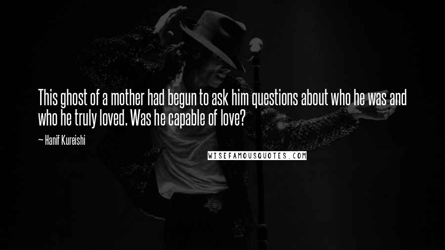 Hanif Kureishi Quotes: This ghost of a mother had begun to ask him questions about who he was and who he truly loved. Was he capable of love?