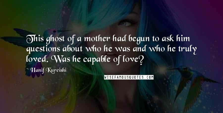 Hanif Kureishi Quotes: This ghost of a mother had begun to ask him questions about who he was and who he truly loved. Was he capable of love?