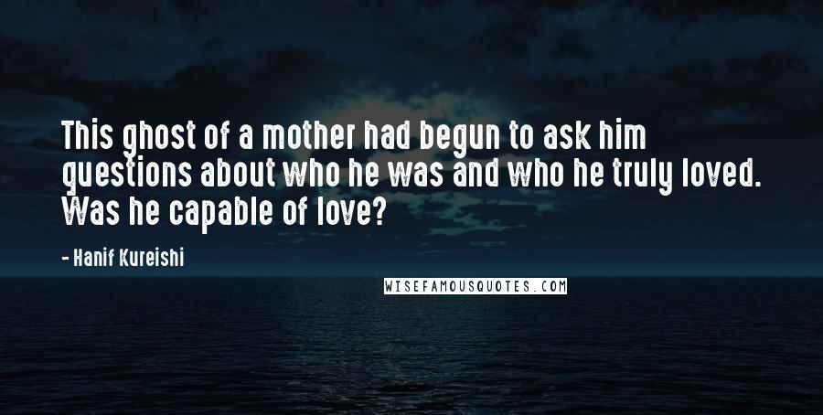 Hanif Kureishi Quotes: This ghost of a mother had begun to ask him questions about who he was and who he truly loved. Was he capable of love?