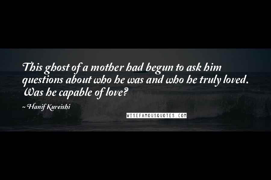 Hanif Kureishi Quotes: This ghost of a mother had begun to ask him questions about who he was and who he truly loved. Was he capable of love?