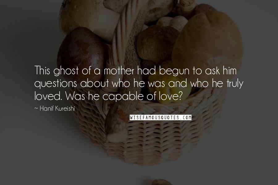 Hanif Kureishi Quotes: This ghost of a mother had begun to ask him questions about who he was and who he truly loved. Was he capable of love?