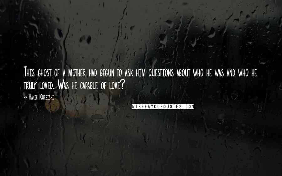 Hanif Kureishi Quotes: This ghost of a mother had begun to ask him questions about who he was and who he truly loved. Was he capable of love?