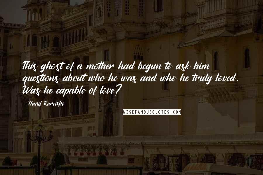 Hanif Kureishi Quotes: This ghost of a mother had begun to ask him questions about who he was and who he truly loved. Was he capable of love?