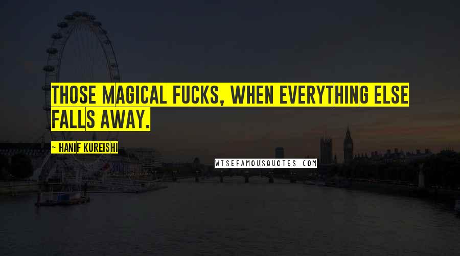 Hanif Kureishi Quotes: Those magical fucks, when everything else falls away.