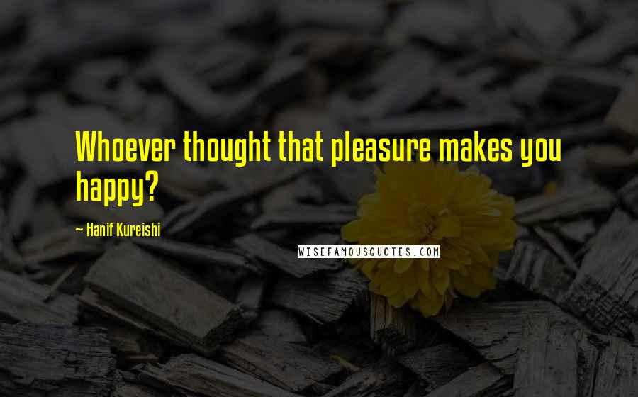 Hanif Kureishi Quotes: Whoever thought that pleasure makes you happy?