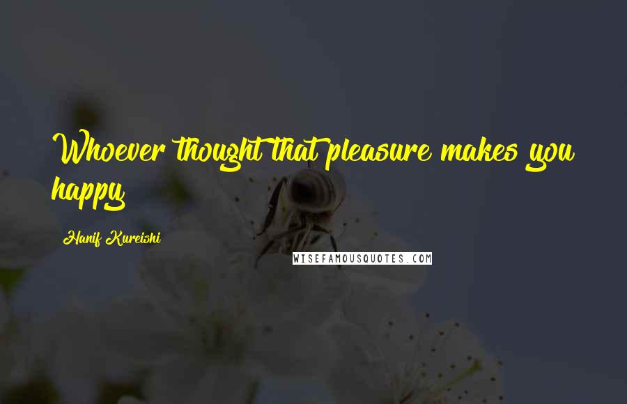 Hanif Kureishi Quotes: Whoever thought that pleasure makes you happy?