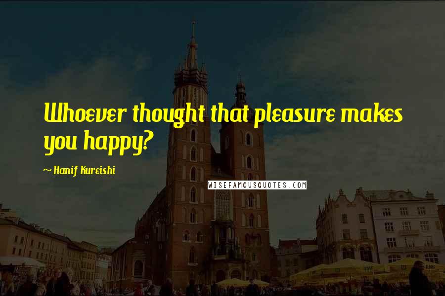 Hanif Kureishi Quotes: Whoever thought that pleasure makes you happy?