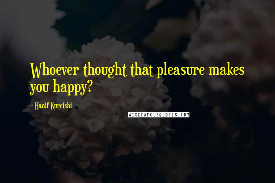 Hanif Kureishi Quotes: Whoever thought that pleasure makes you happy?