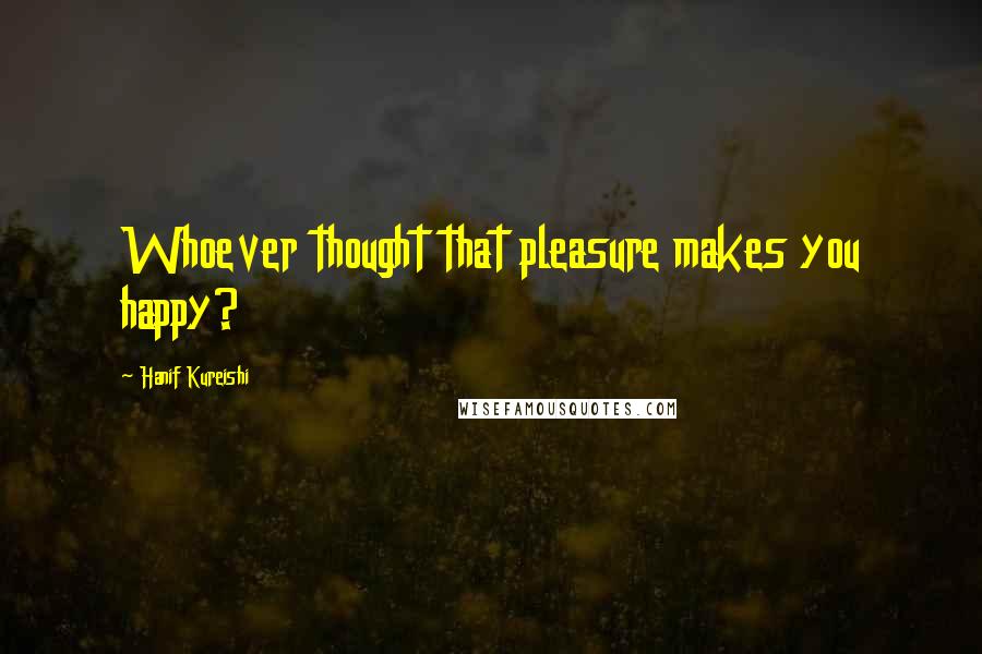Hanif Kureishi Quotes: Whoever thought that pleasure makes you happy?