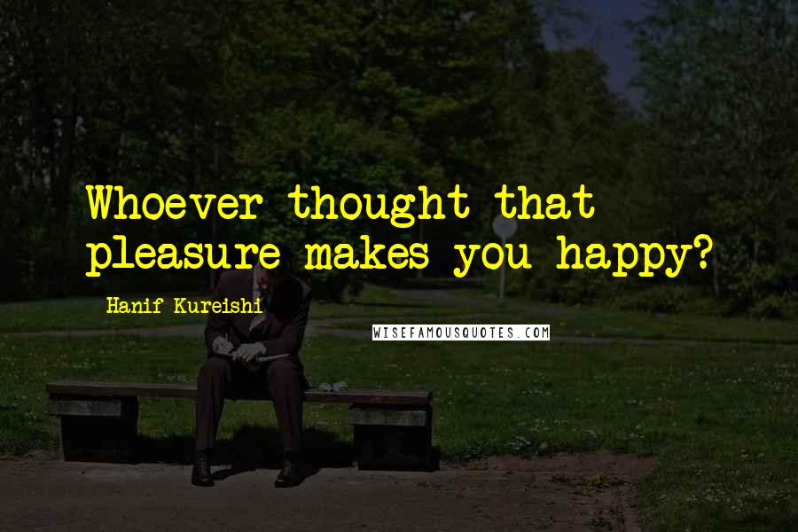 Hanif Kureishi Quotes: Whoever thought that pleasure makes you happy?