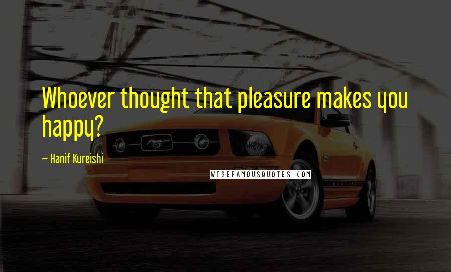 Hanif Kureishi Quotes: Whoever thought that pleasure makes you happy?