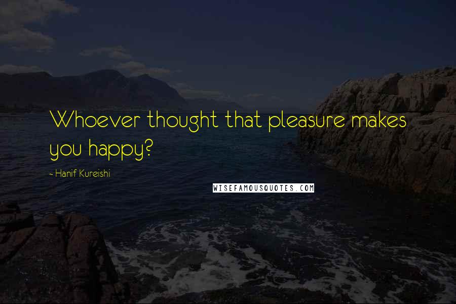 Hanif Kureishi Quotes: Whoever thought that pleasure makes you happy?