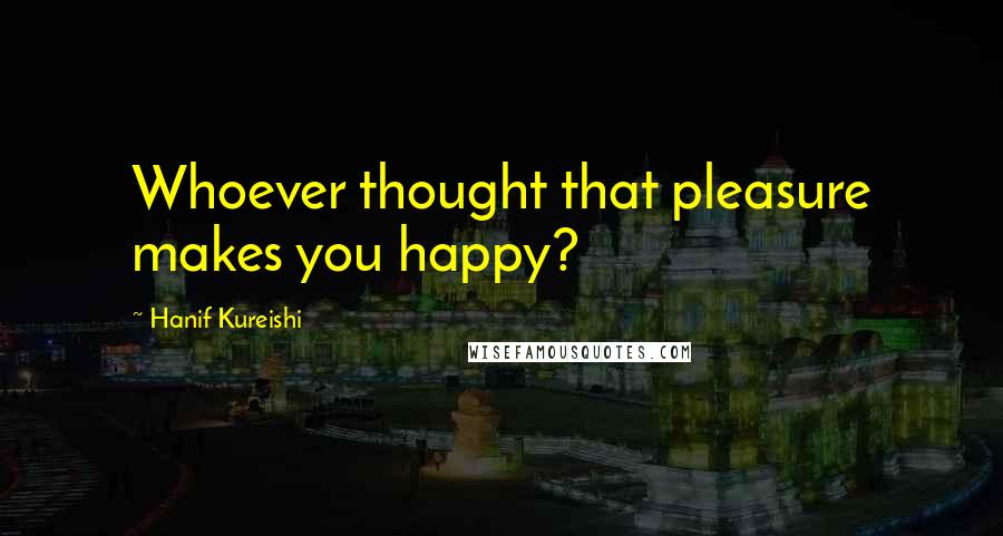 Hanif Kureishi Quotes: Whoever thought that pleasure makes you happy?