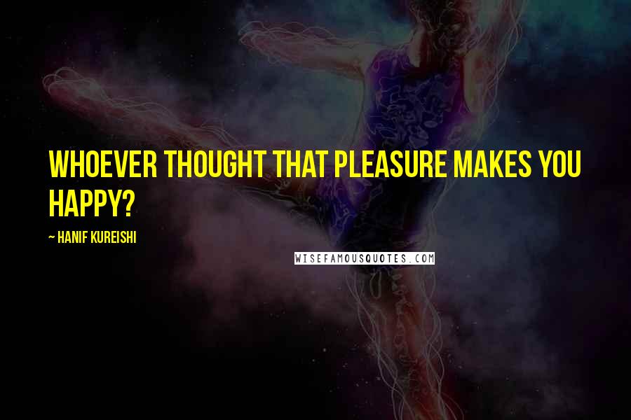 Hanif Kureishi Quotes: Whoever thought that pleasure makes you happy?