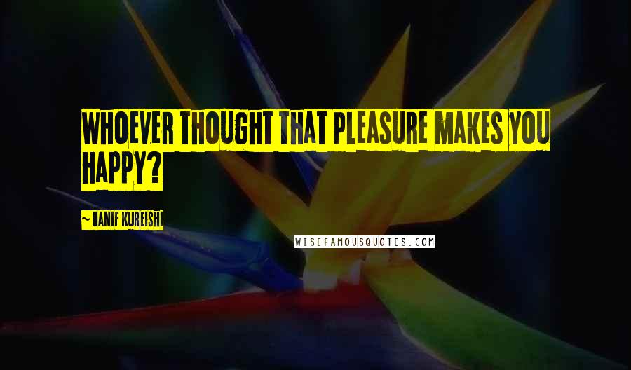 Hanif Kureishi Quotes: Whoever thought that pleasure makes you happy?