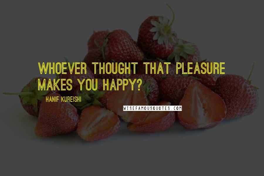 Hanif Kureishi Quotes: Whoever thought that pleasure makes you happy?