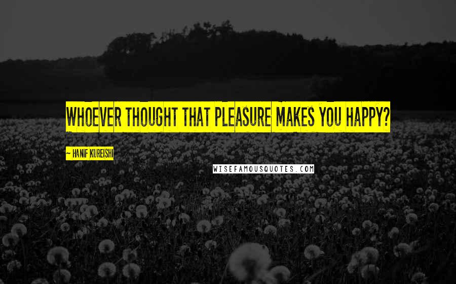 Hanif Kureishi Quotes: Whoever thought that pleasure makes you happy?