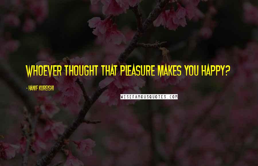 Hanif Kureishi Quotes: Whoever thought that pleasure makes you happy?