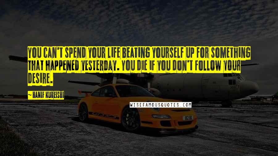 Hanif Kureishi Quotes: You can't spend your life beating yourself up for something that happened yesterday. You die if you don't follow your desire.