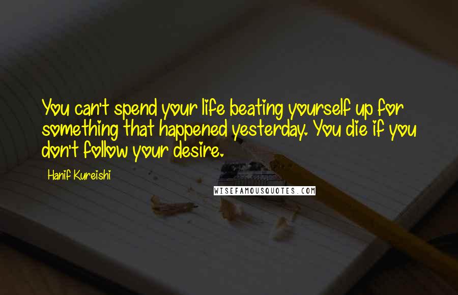 Hanif Kureishi Quotes: You can't spend your life beating yourself up for something that happened yesterday. You die if you don't follow your desire.