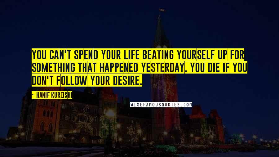 Hanif Kureishi Quotes: You can't spend your life beating yourself up for something that happened yesterday. You die if you don't follow your desire.