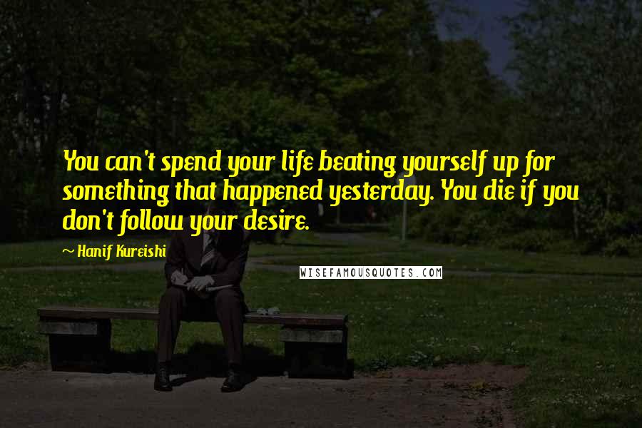 Hanif Kureishi Quotes: You can't spend your life beating yourself up for something that happened yesterday. You die if you don't follow your desire.