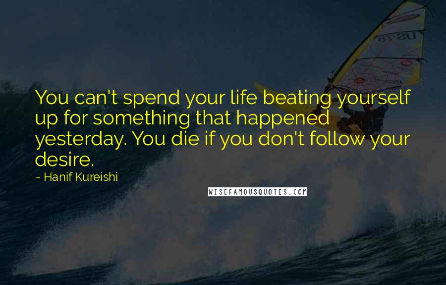 Hanif Kureishi Quotes: You can't spend your life beating yourself up for something that happened yesterday. You die if you don't follow your desire.