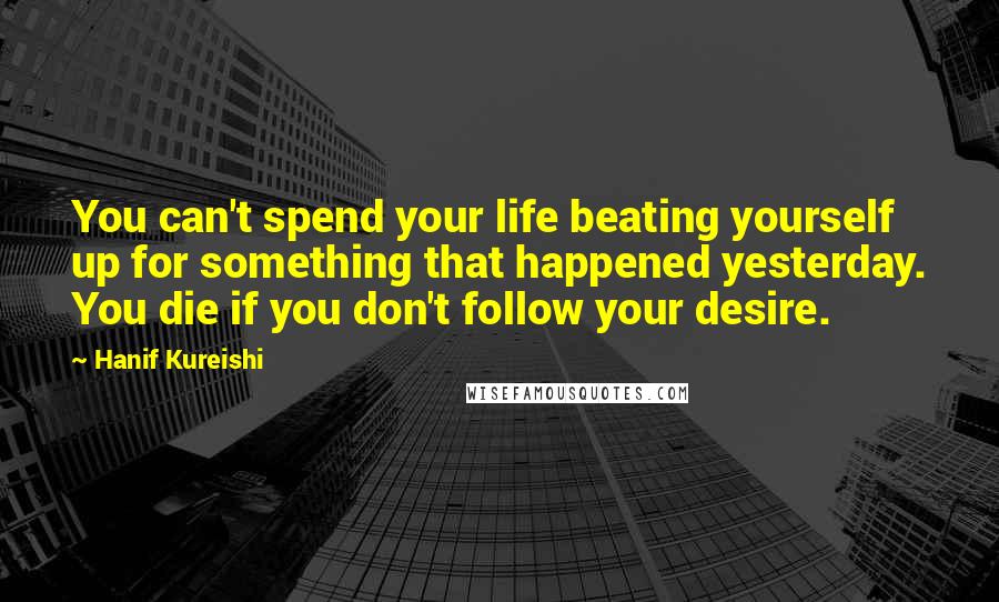 Hanif Kureishi Quotes: You can't spend your life beating yourself up for something that happened yesterday. You die if you don't follow your desire.