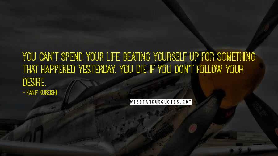 Hanif Kureishi Quotes: You can't spend your life beating yourself up for something that happened yesterday. You die if you don't follow your desire.