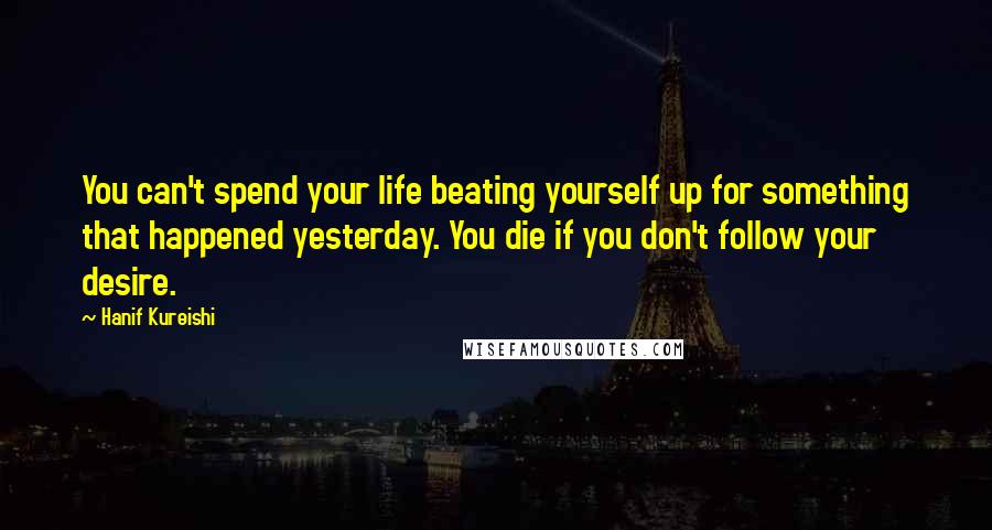 Hanif Kureishi Quotes: You can't spend your life beating yourself up for something that happened yesterday. You die if you don't follow your desire.