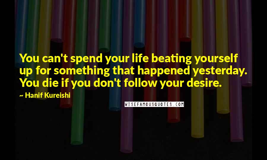 Hanif Kureishi Quotes: You can't spend your life beating yourself up for something that happened yesterday. You die if you don't follow your desire.