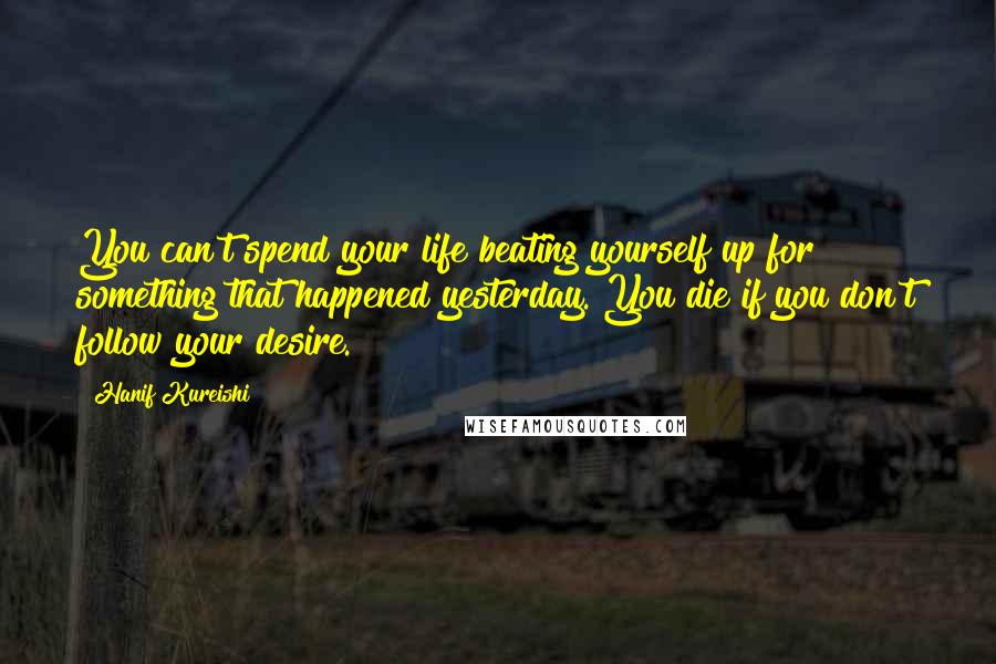 Hanif Kureishi Quotes: You can't spend your life beating yourself up for something that happened yesterday. You die if you don't follow your desire.