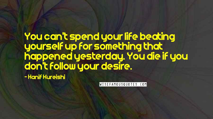 Hanif Kureishi Quotes: You can't spend your life beating yourself up for something that happened yesterday. You die if you don't follow your desire.