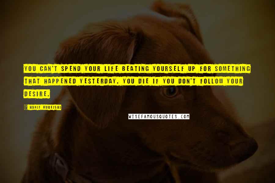 Hanif Kureishi Quotes: You can't spend your life beating yourself up for something that happened yesterday. You die if you don't follow your desire.